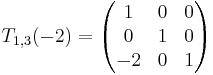 T_{1,3}(-2) =
\begin{pmatrix}
1 & 0 & 0 \\
0 & 1 & 0 \\
-2 & 0 & 1 \\
\end{pmatrix}
